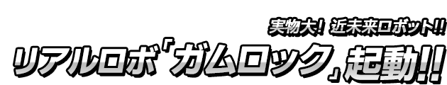 体感できる！近未来ロボット!!リアルロボ「ガムロック」起動!!